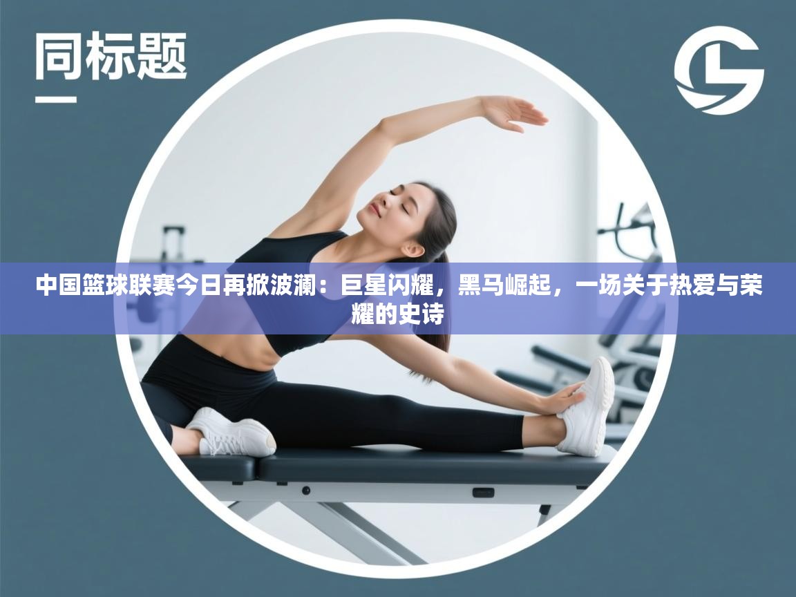 中国篮球联赛今日再掀波澜:巨星闪耀,黑马崛起,一场关于热爱与荣耀的史诗 第1张