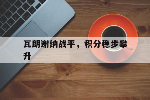 爱游戏app-瓦朗谢纳战平，积分稳步攀升的简单介绍